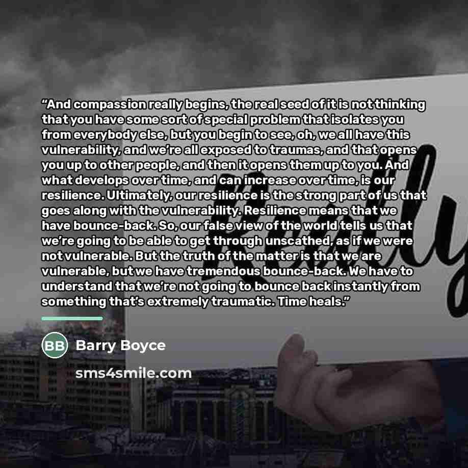 “And compassion really begins, the real seed of it is not thinking that you have some sort of special problem that isolates you from everybody else, but you begin to see, oh, we all have this vulnerability, and we’re all exposed to traumas, and that opens you up to other people, and then it opens…” quote by Barry Boyce