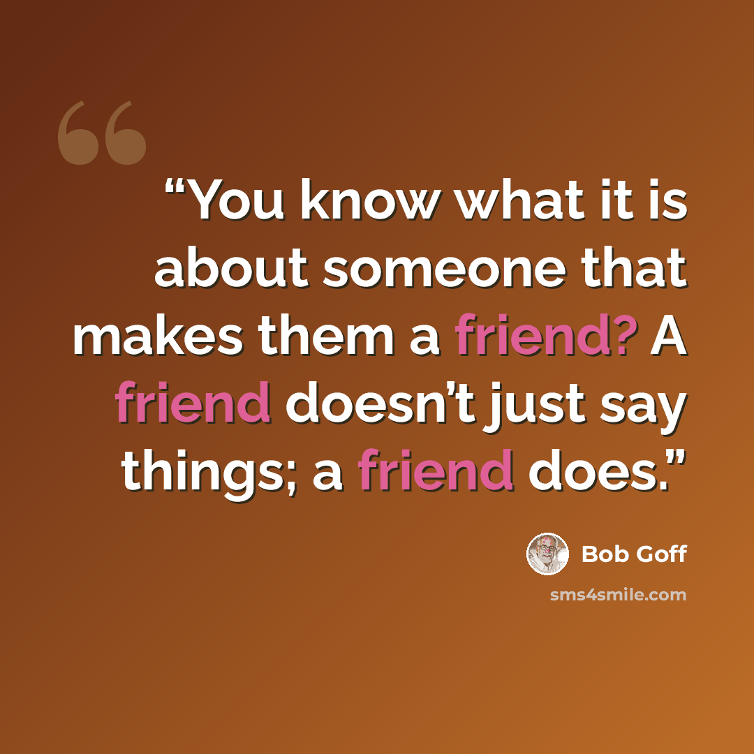 “You know what it is about someone that makes them a friend? A friend doesn’t just say things; a friend does.” quote by Bob Goff