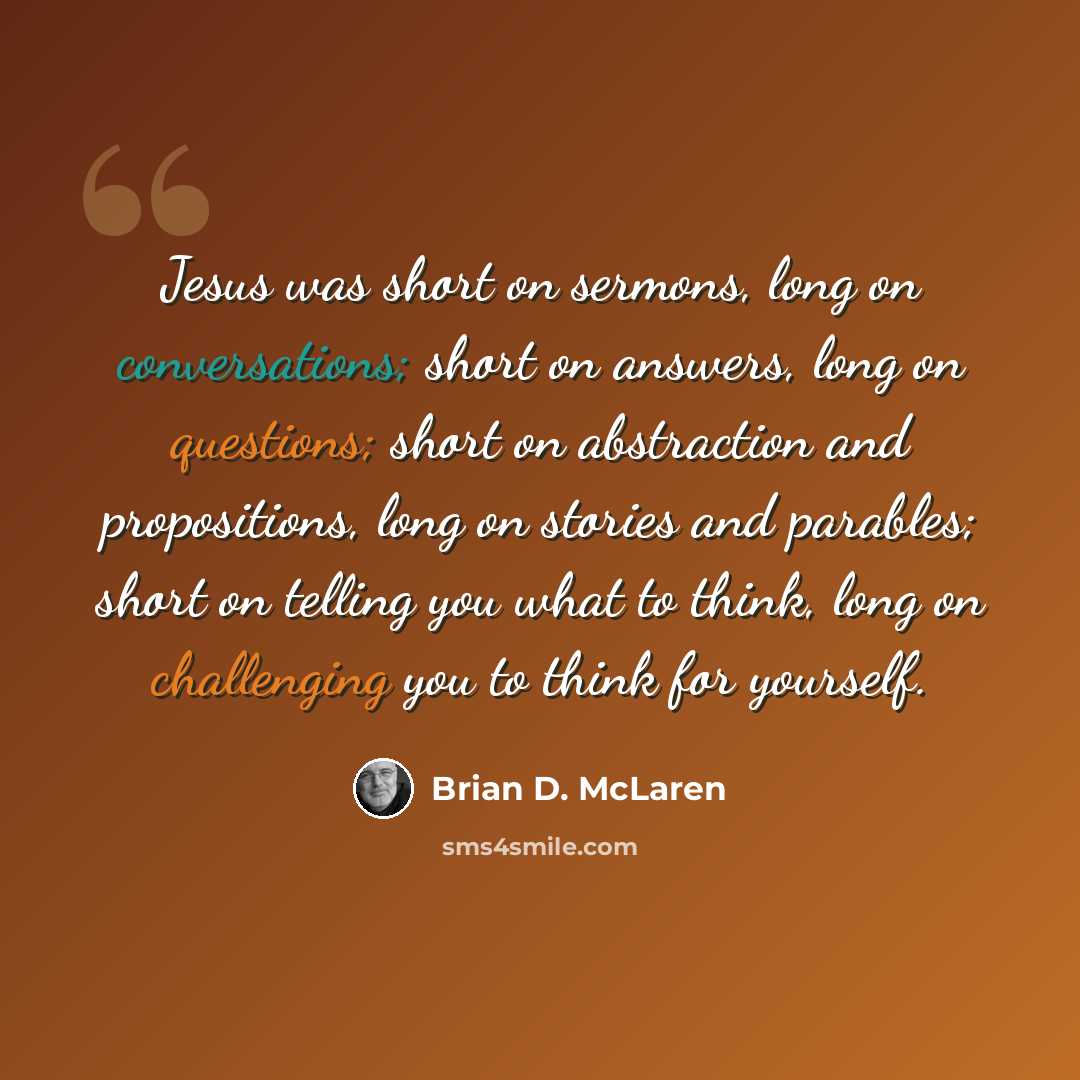 “Jesus was short on sermons, long on conversations; short on answers, long on questions; short on abstraction and propositions, long on stories and parables; short on telling you what to think, long on challenging you to think for yourself.” quote by Brian D. McLaren