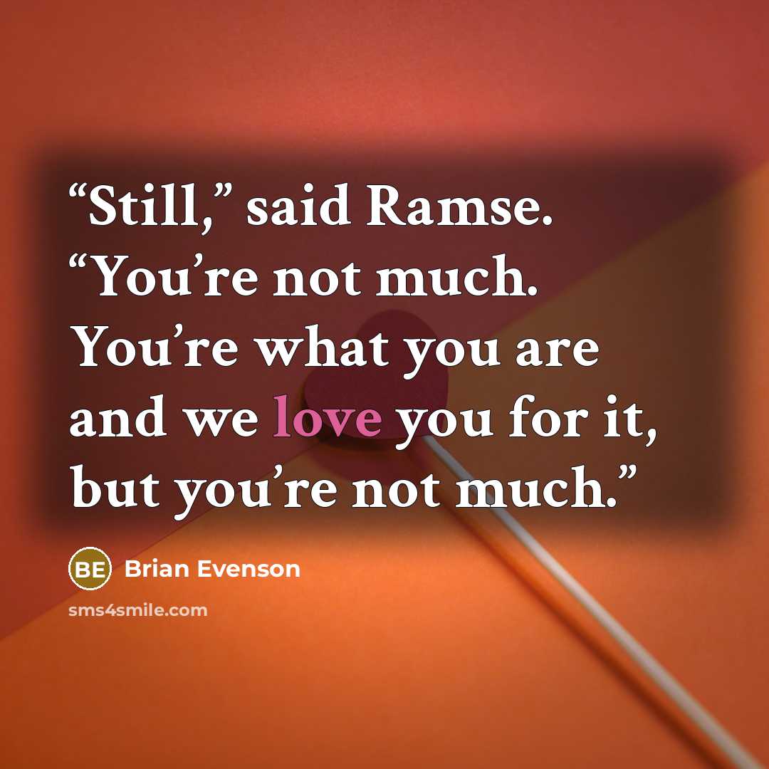 “Still,” said Ramse. “You’re not much. You’re what you are and we love you for it, but you’re not much.” quote by Brian Evenson