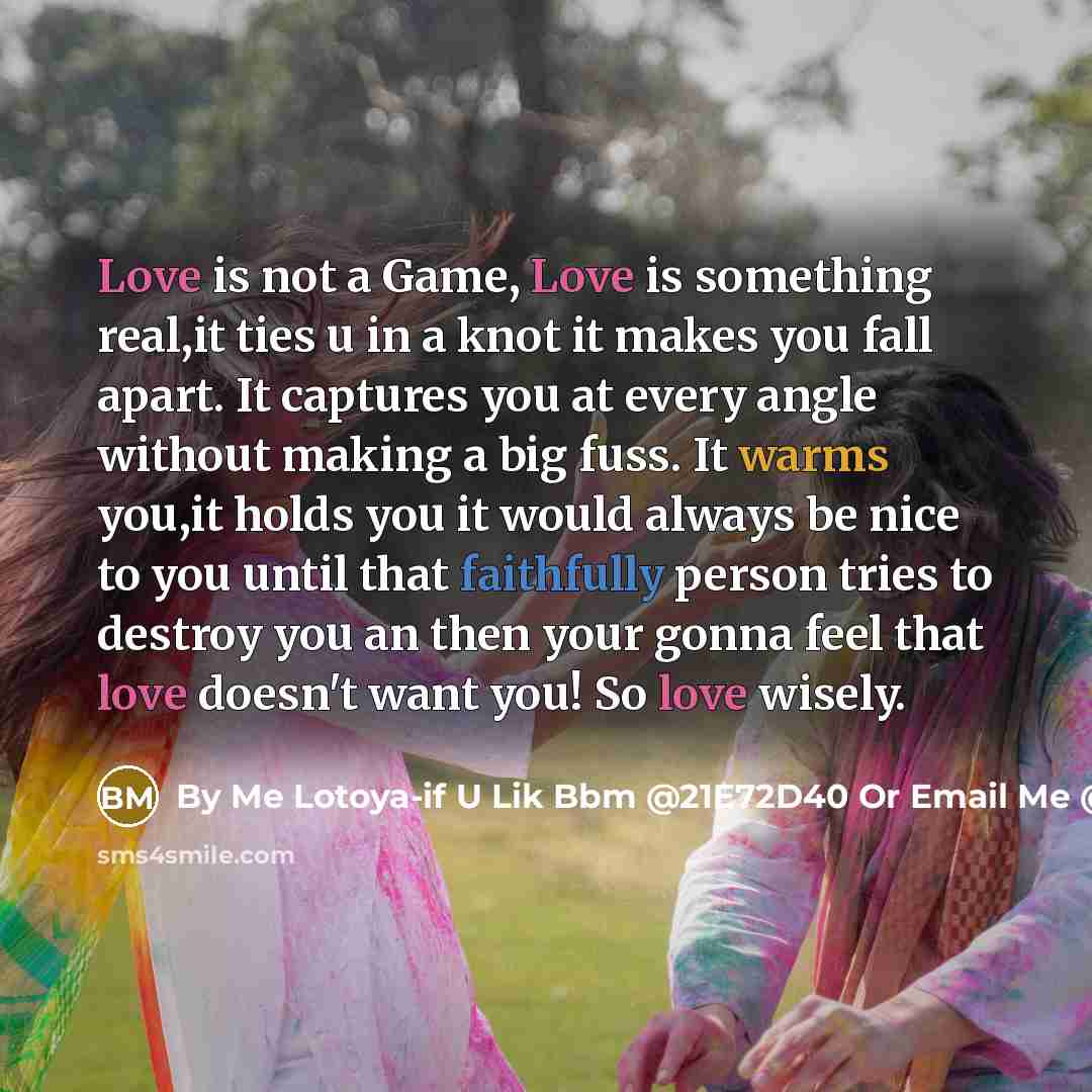 “Love is not a Game, Love is something real,it ties u in a knot it makes you fall apart. It captures you at every angle without making a big fuss. It warms you,it holds you it would always be nice to you until that faithfully person tries to destroy you an then your gonna feel that love doesn't…” quote by By Me Lotoya-if U Lik Bbm @21E72D40 Or Email Me @ Curlytoya@hotmailcom Thats On FaceBook