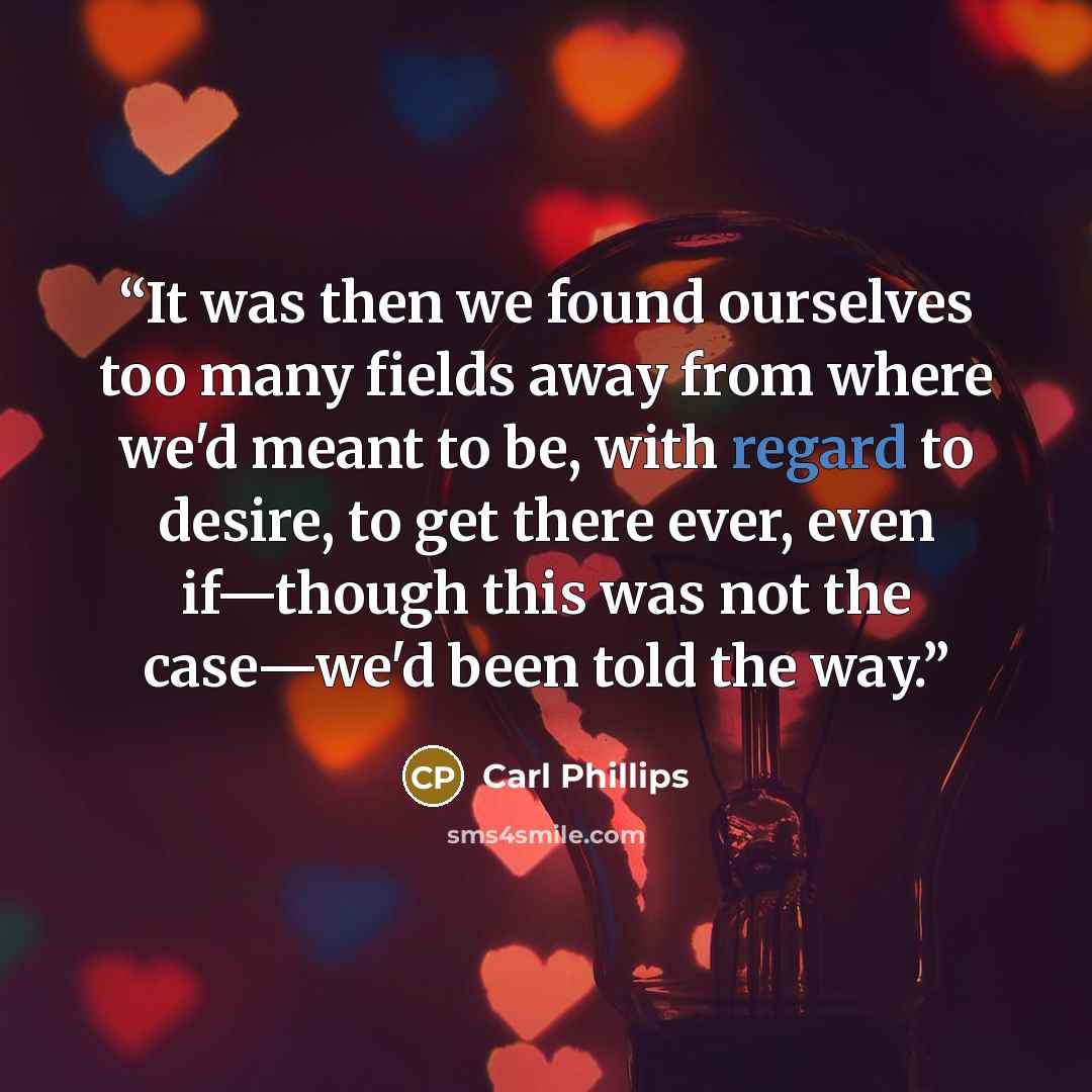 “It was then we found ourselves too many fields away from where we'd meant to be, with regard to desire, to get there ever, even if—though this was not the case—we'd been told the way.” quote by Carl Phillips
