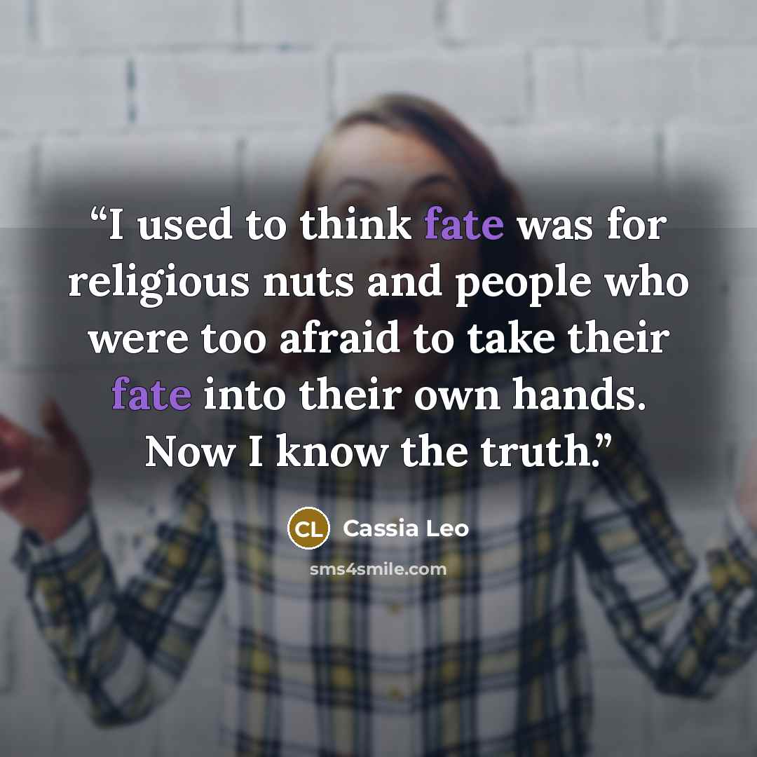 “I used to think fate was for religious nuts and people who were too afraid to take their fate into their own hands. Now I know the truth.” quote by Cassia Leo