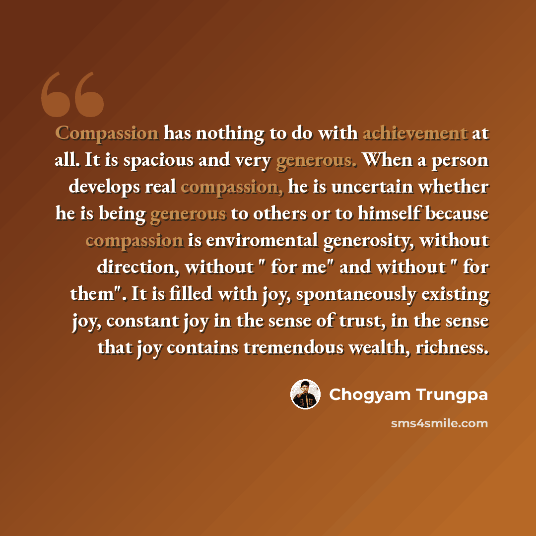 “Compassion has nothing to do with achievement at all. It is spacious and very generous. When a person develops real compassion, he is uncertain whether he is being generous to others or to himself because compassion is enviromental generosity, without direction, without " for me" and without " for…” quote by Chogyam Trungpa