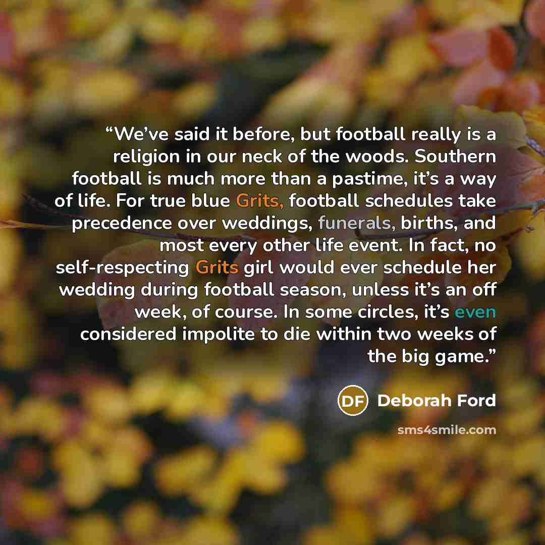 “We’ve said it before, but football really is a religion in our neck of the woods. Southern football is much more than a pastime, it’s a way of life. For true blue Grits, football schedules take precedence over weddings, funerals, births, and most every other life event. In fact, no self-respecting…” quote by Deborah Ford