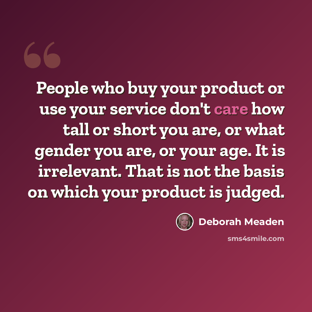 “People who buy your product or use your service don't care how tall or short you are, or what gender you are, or your age. It is irrelevant. That is not the basis on which your product is judged.” quote by Deborah Meaden