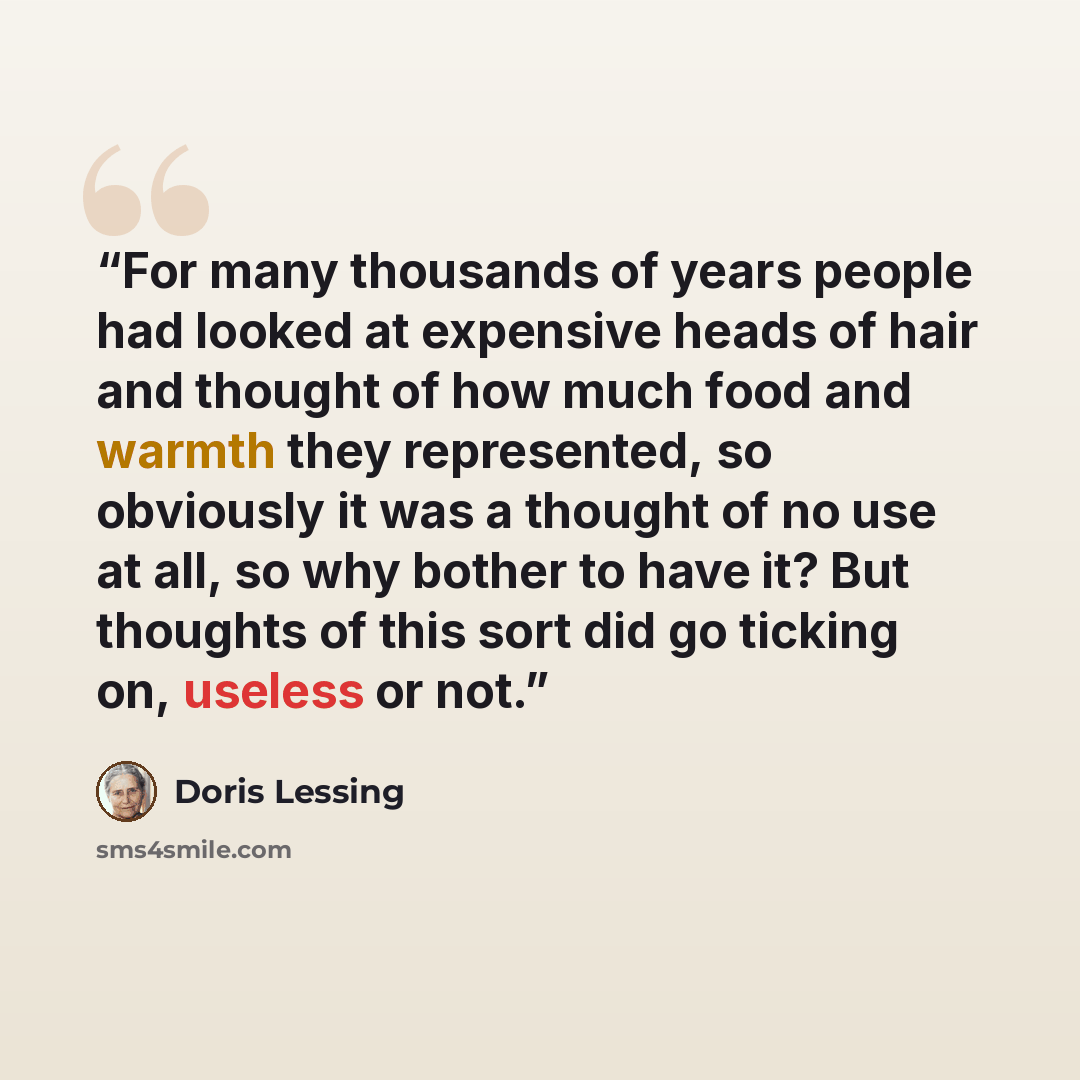 “For many thousands of years people had looked at expensive heads of hair and thought of how much food and warmth they represented, so obviously it was a thought of no use at all, so why bother to have it? But thoughts of this sort did go ticking on, useless or not.” quote by Doris Lessing