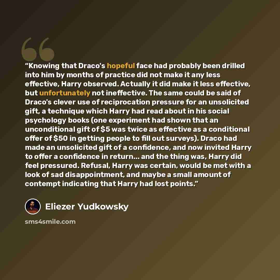 “Knowing that Draco's hopeful face had probably been drilled into him by months of practice did not make it any less effective, Harry observed. Actually it did make it less effective, but unfortunately not ineffective. The same could be said of Draco's clever use of reciprocation pressure for an…” quote by Eliezer Yudkowsky