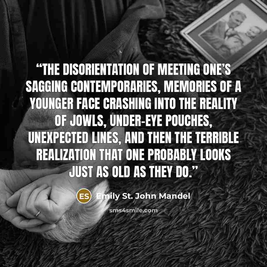 “The disorientation of meeting one’s sagging contemporaries, memories of a younger face crashing into the reality of jowls, under-eye pouches, unexpected lines, and then the terrible realization that one probably looks just as old as they do.” quote by Emily St. John Mandel