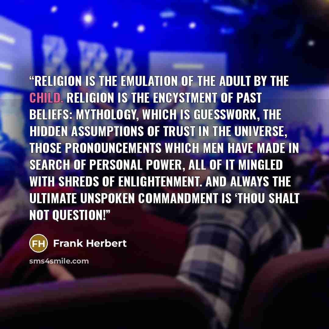 “Religion is the emulation of the adult by the child. Religion is the encystment of past beliefs: mythology, which is guesswork, the hidden assumptions of trust in the universe, those pronouncements which men have made in search of personal power, all of it mingled with shreds of enlightenment. And…” quote by Frank Herbert