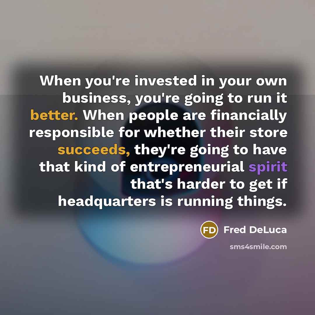 “When you're invested in your own business, you're going to run it better. When people are financially responsible for whether their store succeeds, they're going to have that kind of entrepreneurial spirit that's harder to get if headquarters is running things.” quote by Fred DeLuca