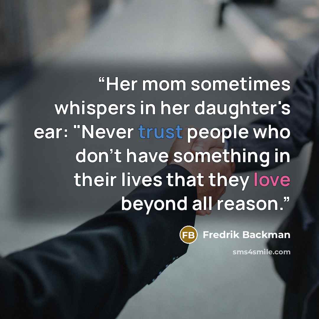 “Her mom sometimes whispers in her daughter's ear: "Never trust people who don't have something in their lives that they love beyond all reason.” quote by Fredrik Backman
