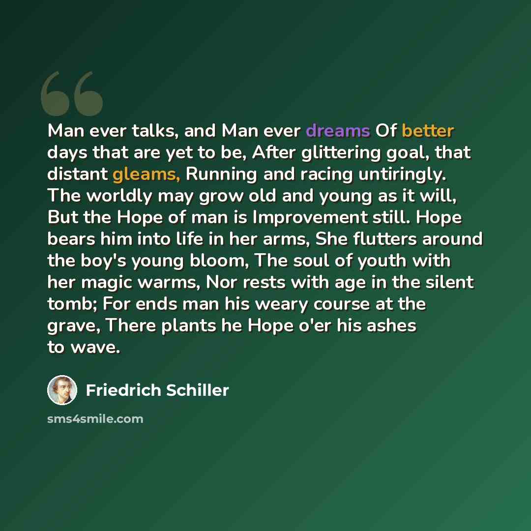 “Man ever talks, and Man ever dreams Of better days that are yet to be, After glittering goal, that distant gleams, Running and racing untiringly. The worldly may grow old and young as it will, But the Hope of man is Improvement still. Hope bears him into life in her arms, She flutters around the…” quote by Friedrich Schiller