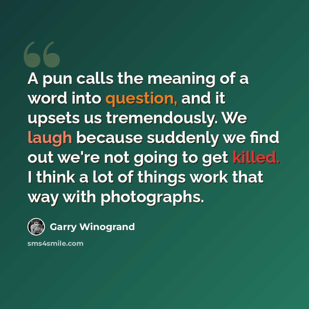 “A pun calls the meaning of a word into question, and it upsets us tremendously. We laugh because suddenly we find out we're not going to get killed. I think a lot of things work that way with photographs.” quote by Garry Winogrand