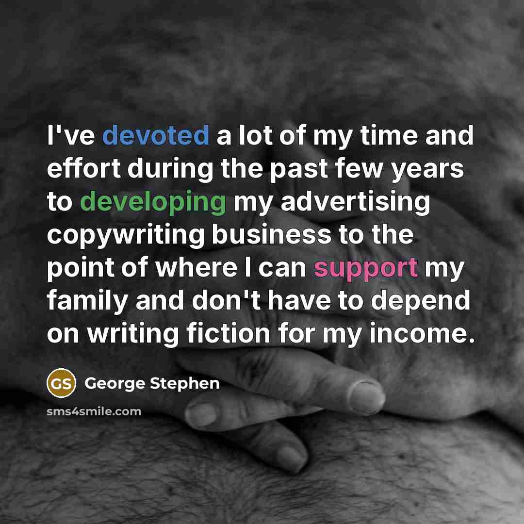 “I've devoted a lot of my time and effort during the past few years to developing my advertising copywriting business to the point of where I can support my family and don't have to depend on writing fiction for my income.” quote by George Stephen