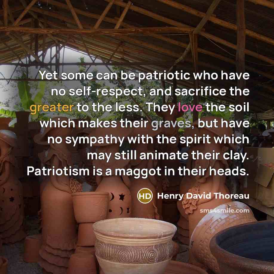 “Yet some can be patriotic who have no self-respect, and sacrifice the greater to the less. They love the soil which makes their graves, but have no sympathy with the spirit which may still animate their clay. Patriotism is a maggot in their heads.” quote by Henry David Thoreau