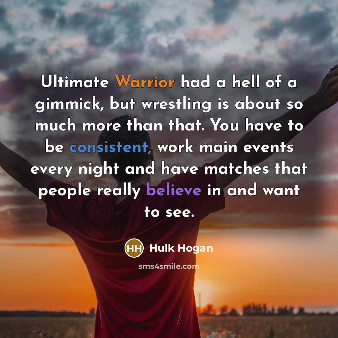 “Ultimate Warrior had a hell of a gimmick, but wrestling is about so much more than that. You have to be consistent, work main events every night and have matches that people really believe in and want to see.” quote by Hulk Hogan