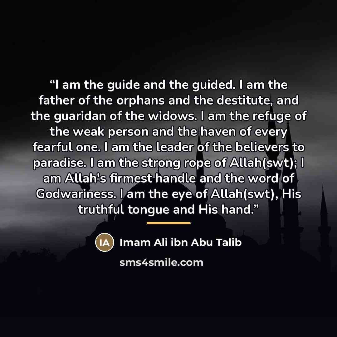 “I am the guide and the guided. I am the father of the orphans and the destitute, and the guaridan of the widows. I am the refuge of the weak person and the haven of every fearful one. I am the leader of the believers to paradise. I am the strong rope of Allah(swt); I am Allah's firmest handle and…” quote by Imam Ali ibn Abu Talib