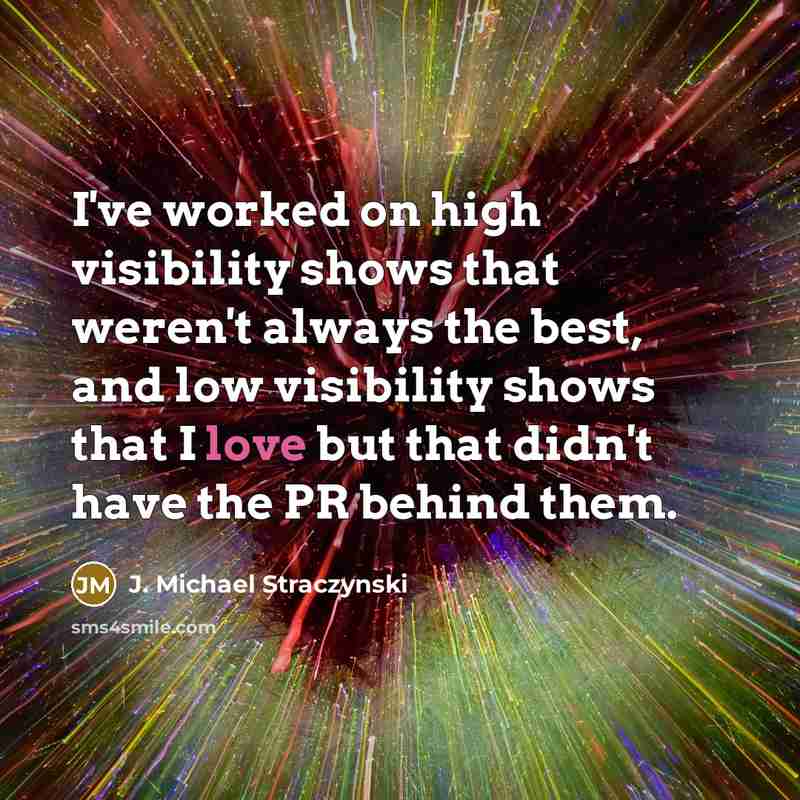 “I've worked on high visibility shows that weren't always the best, and low visibility shows that I love but that didn't have the PR behind them.” quote by J. Michael Straczynski