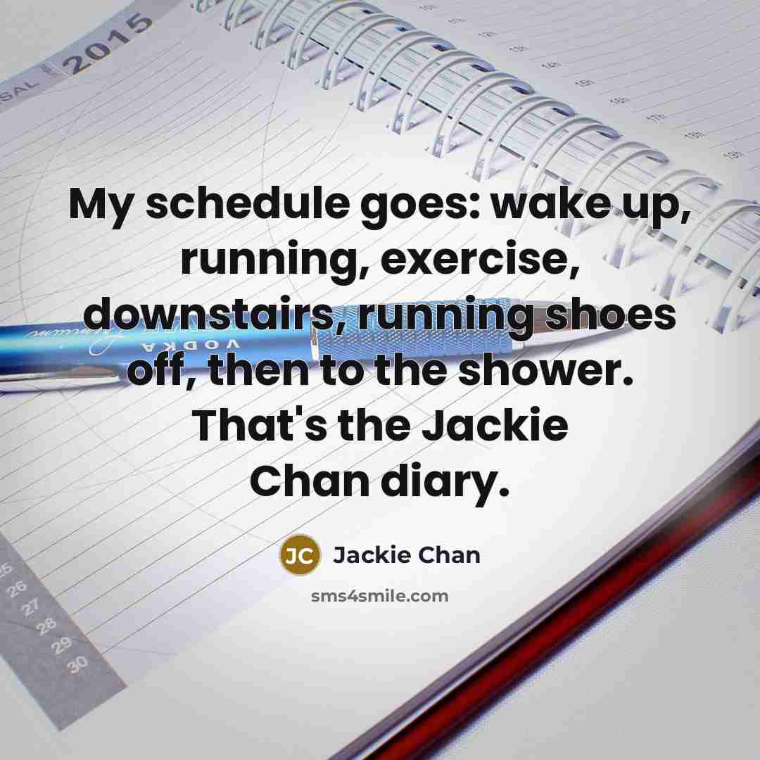 “My schedule goes: wake up, running, exercise, downstairs, running shoes off, then to the shower. That's the Jackie Chan diary.” quote by Jackie Chan