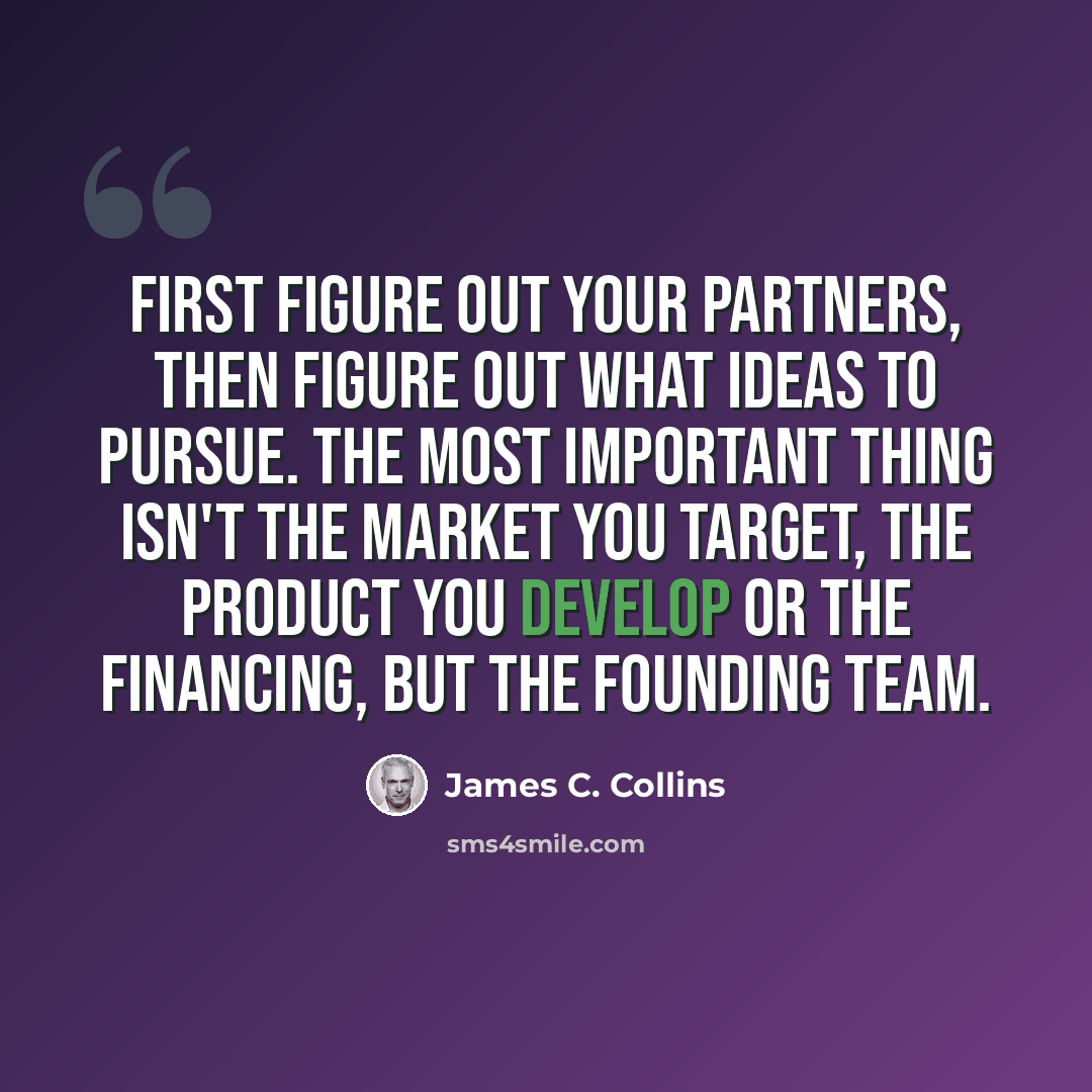 “First figure out your partners, then figure out what ideas to pursue. The most important thing isn't the market you target, the product you develop or the financing, but the founding team.” quote by James C. Collins