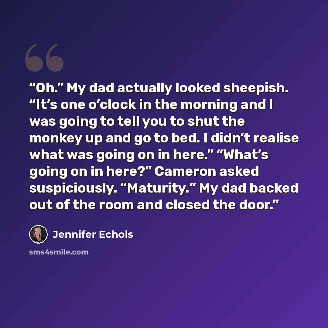 “Oh.” My dad actually looked sheepish. “It’s one o’clock in the morning and I was going to tell you to shut the monkey up and go to bed. I didn’t realise what was going on in here.” “What’s going on in here?” Cameron asked suspiciously. “Maturity.” My dad backed out of the room and closed the door.” quote by Jennifer Echols