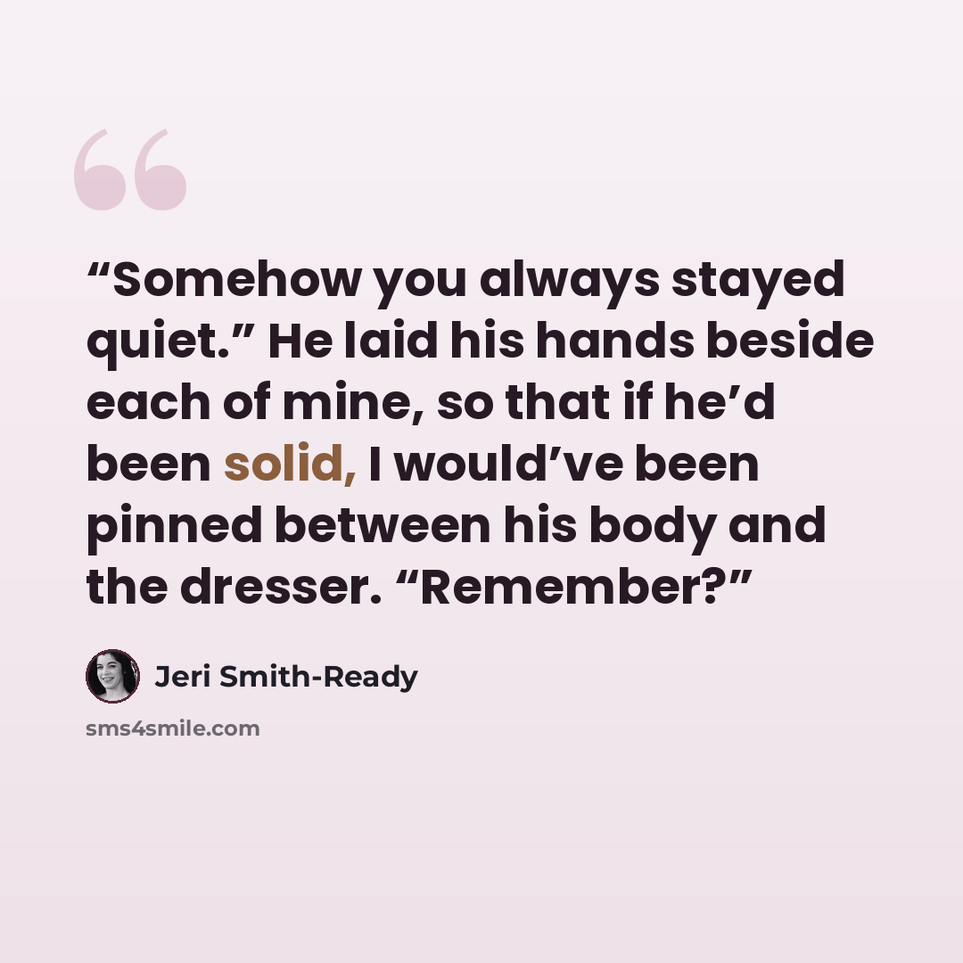 “Somehow you always stayed quiet.” He laid his hands beside each of mine, so that if he’d been solid, I would’ve been pinned between his body and the dresser. “Remember?” quote by Jeri Smith-Ready