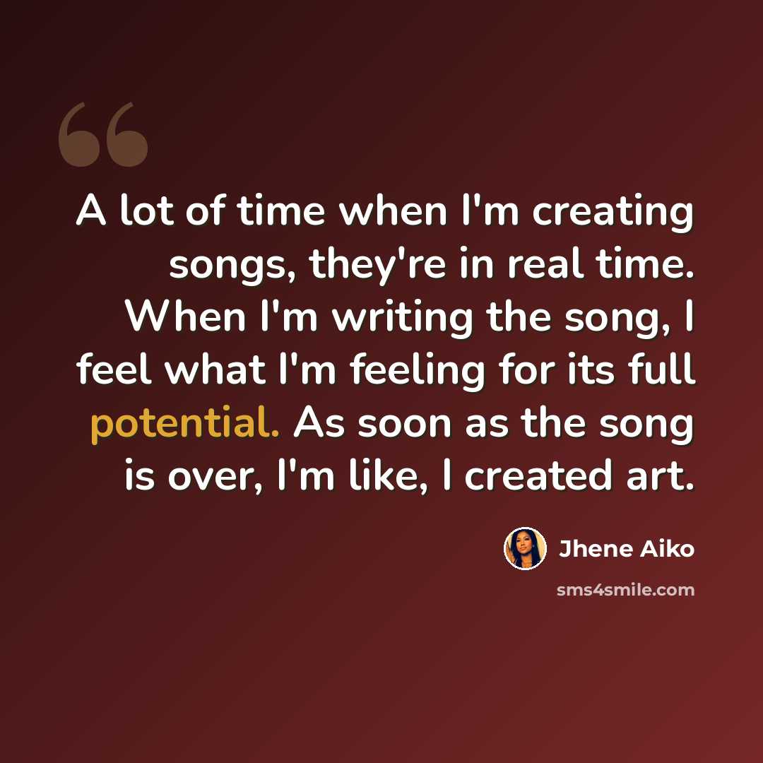 “A lot of time when I'm creating songs, they're in real time. When I'm writing the song, I feel what I'm feeling for its full potential. As soon as the song is over, I'm like, I created art.” quote by Jhene Aiko