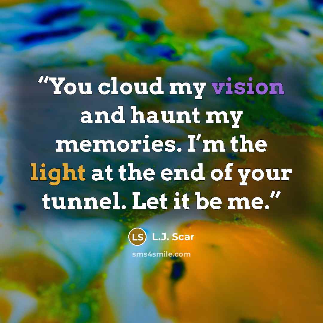 “You cloud my vision and haunt my memories. I’m the light at the end of your tunnel. Let it be me.” quote by L.J. Scar