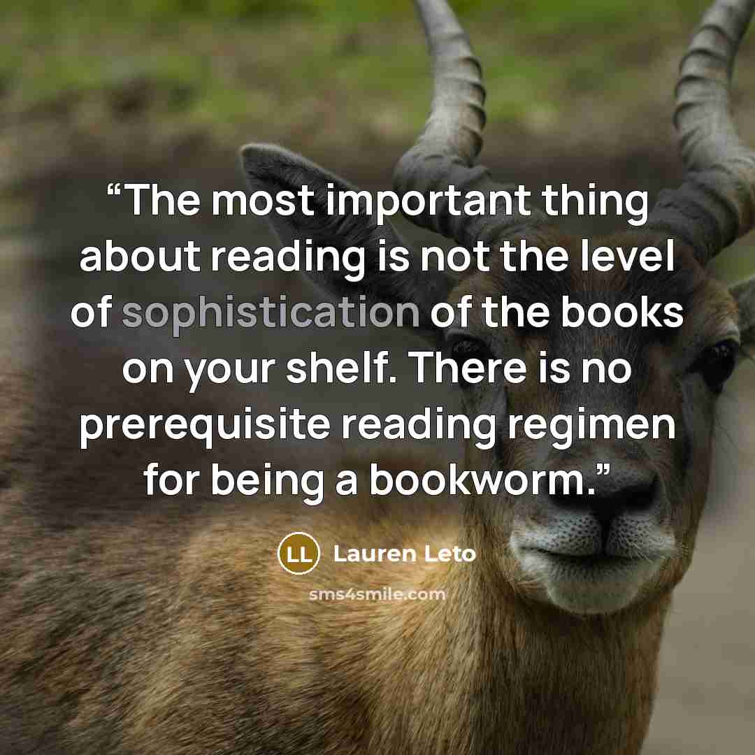 “The most important thing about reading is not the level of sophistication of the books on your shelf. There is no prerequisite reading regimen for being a bookworm.” quote by Lauren Leto