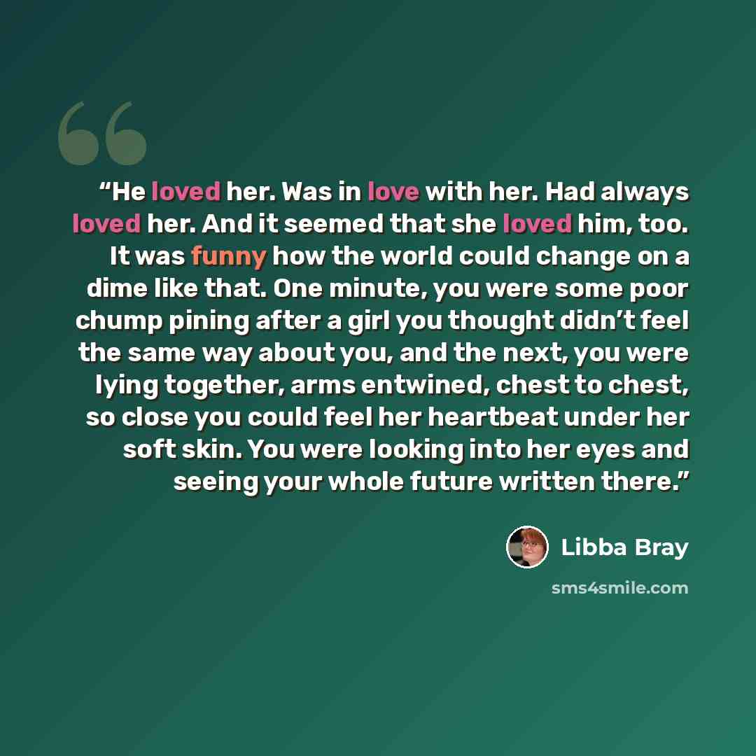 “He loved her. Was in love with her. Had always loved her. And it seemed that she loved him, too. It was funny how the world could change on a dime like that. One minute, you were some poor chump pining after a girl you thought didn’t feel the same way about you, and the next, you were lying…” quote by Libba Bray