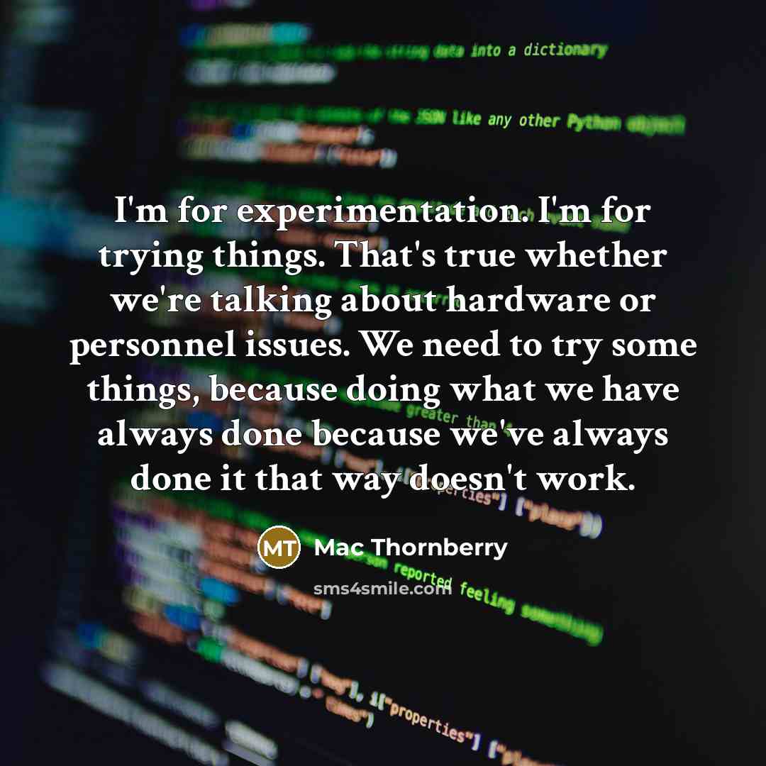 “I'm for experimentation. I'm for trying things. That's true whether we're talking about hardware or personnel issues. We need to try some things, because doing what we have always done because we've always done it that way doesn't work.” quote by Mac Thornberry