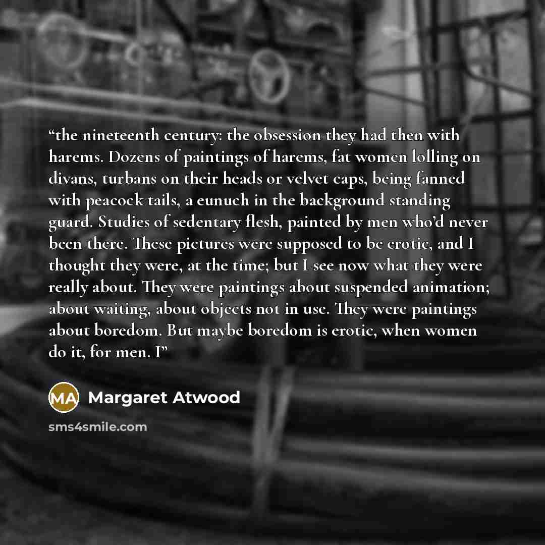 “the nineteenth century: the obsession they had then with harems. Dozens of paintings of harems, fat women lolling on divans, turbans on their heads or velvet caps, being fanned with peacock tails, a eunuch in the background standing guard. Studies of sedentary flesh, painted by men who’d never…” quote by Margaret Atwood