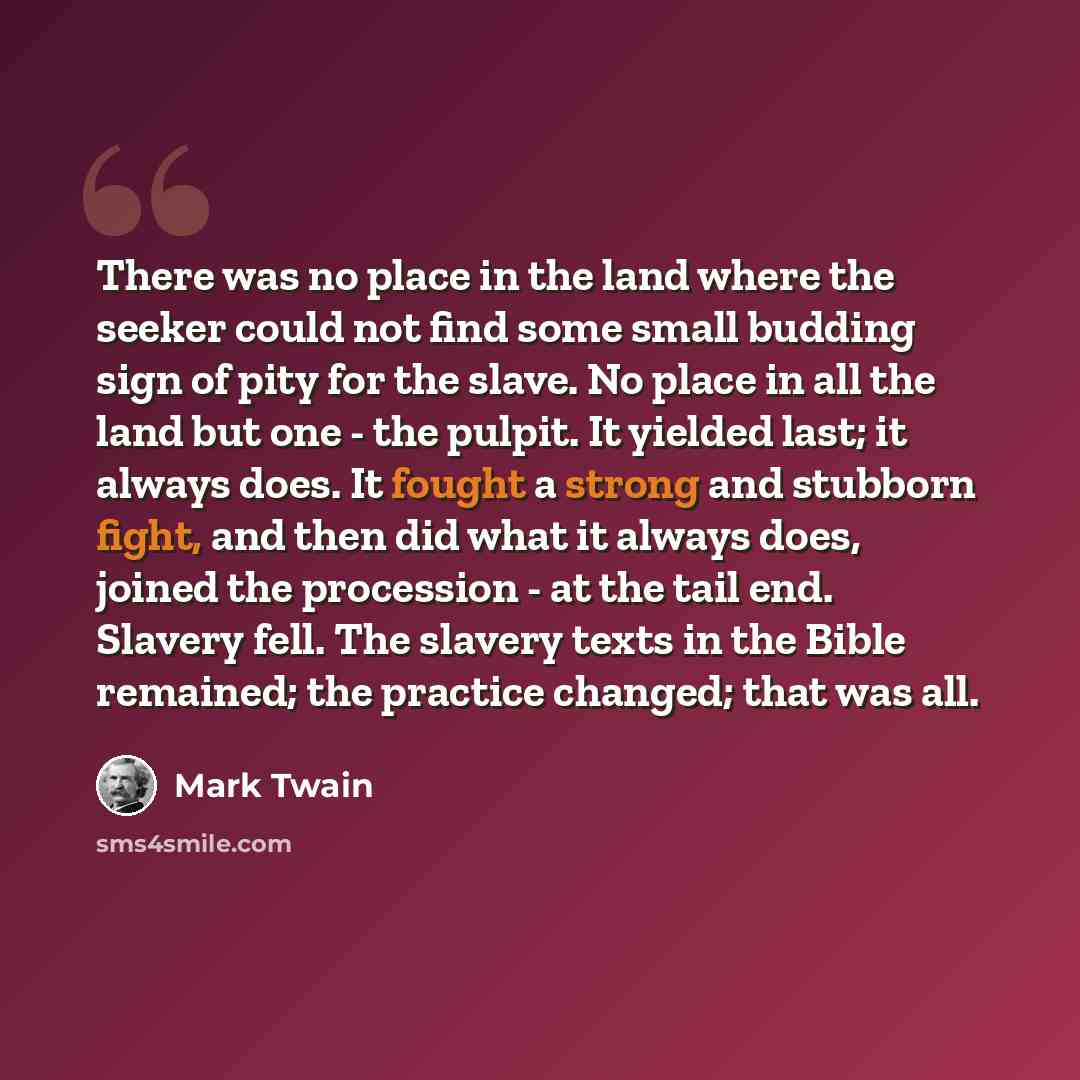 “There was no place in the land where the seeker could not find some small budding sign of pity for the slave. No place in all the land but one - the pulpit. It yielded last; it always does. It fought a strong and stubborn fight, and then did what it always does, joined the procession - at the tail…” quote by Mark Twain