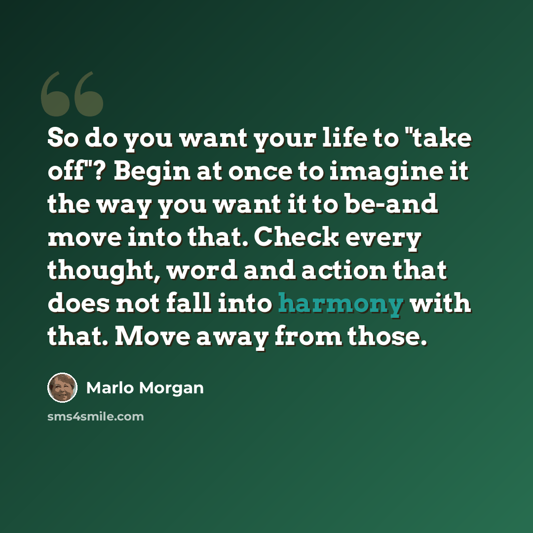 “So do you want your life to "take off"? Begin at once to imagine it the way you want it to be-and move into that. Check every thought, word and action that does not fall into harmony with that. Move away from those.” quote by Marlo Morgan