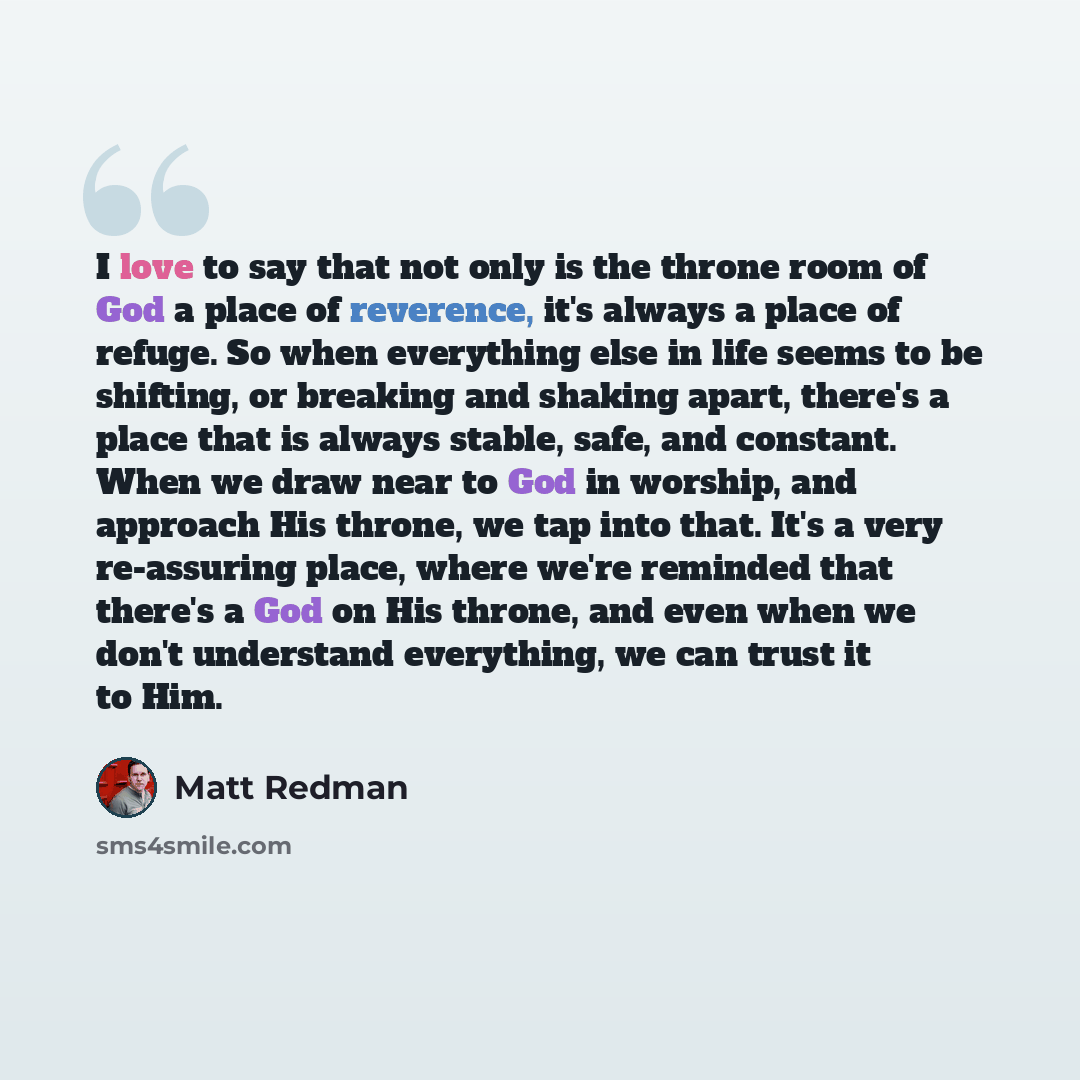 “I love to say that not only is the throne room of God a place of reverence, it's always a place of refuge. So when everything else in life seems to be shifting, or breaking and shaking apart, there's a place that is always stable, safe, and constant. When we draw near to God in worship, and…” quote by Matt Redman