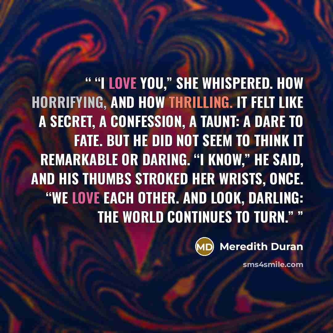 “I love you,” she whispered. How horrifying, and how thrilling. It felt like a secret, a confession, a taunt: a dare to fate. But he did not seem to think it remarkable or daring. “I know,” he said, and his thumbs stroked her wrists, once. “We love each other. And look, darling: the world continues…” quote by Meredith Duran