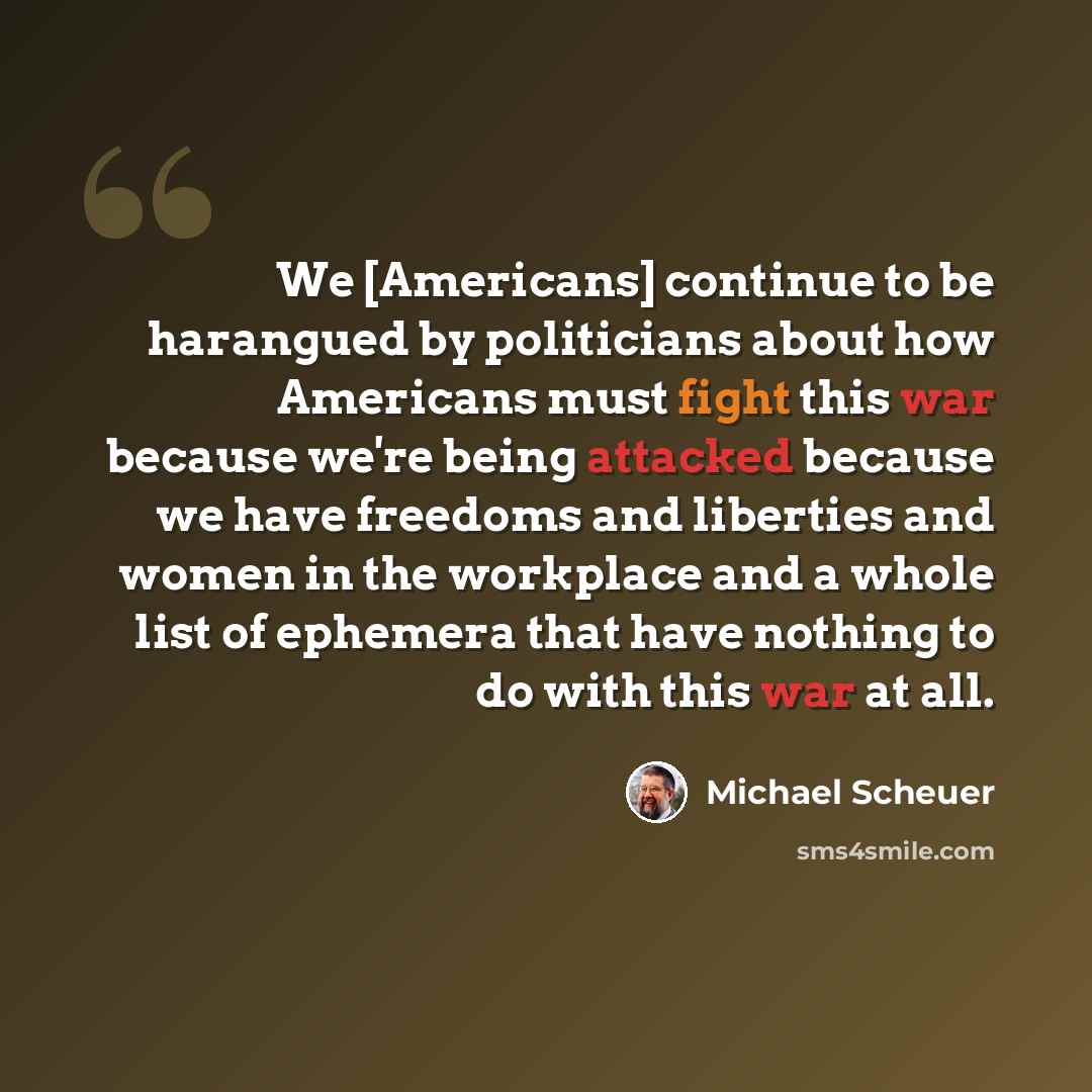 “We [Americans] continue to be harangued by politicians about how Americans must fight this war because we're being attacked because we have freedoms and liberties and women in the workplace and a whole list of ephemera that have nothing to do with this war at all.” quote by Michael Scheuer