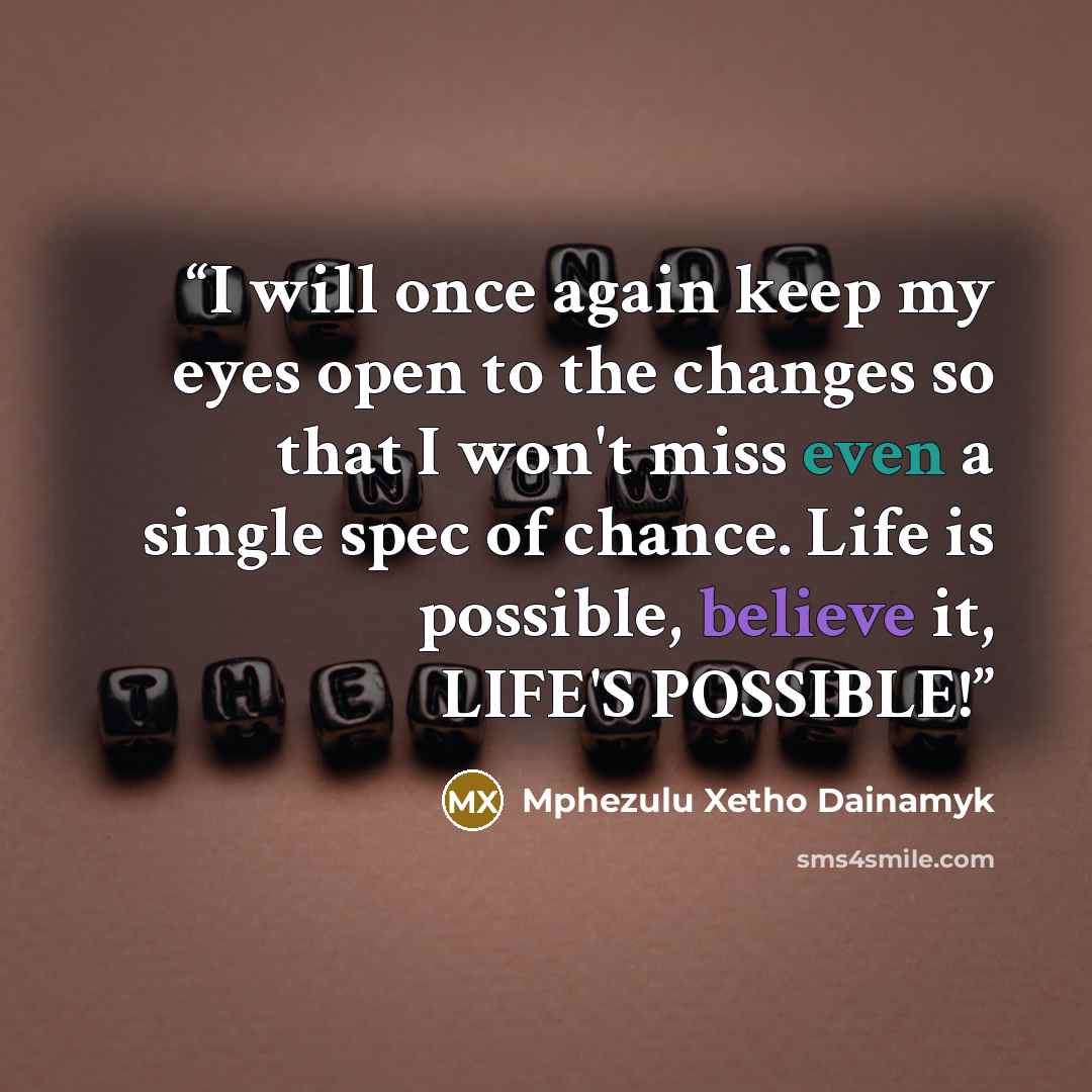 “I will once again keep my eyes open to the changes so that I won't miss even a single spec of chance. Life is possible, believe it, LIFE'S POSSIBLE!” quote by Mphezulu Xetho Dainamyk