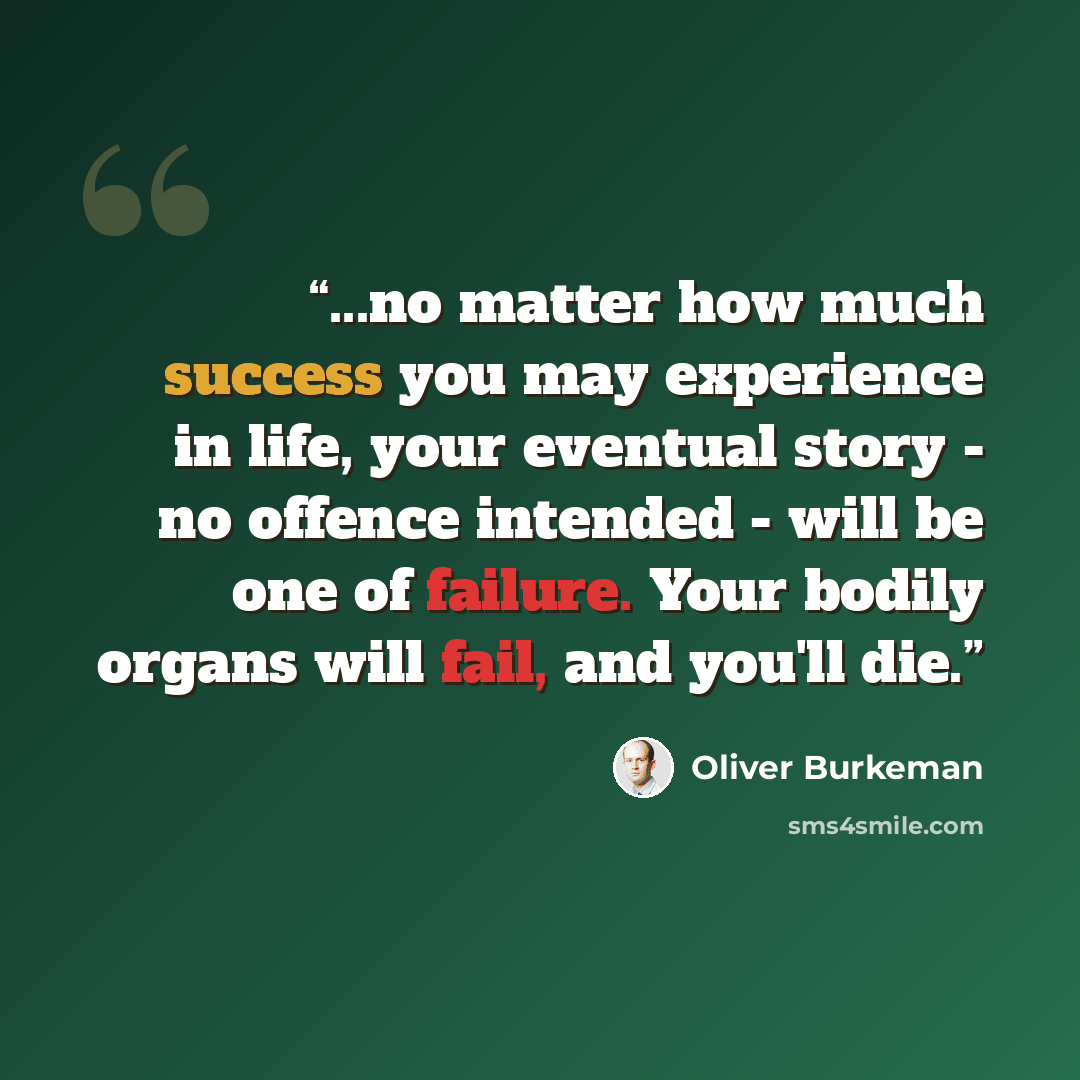 “...no matter how much success you may experience in life, your eventual story - no offence intended - will be one of failure. Your bodily organs will fail, and you'll die.” quote by Oliver Burkeman