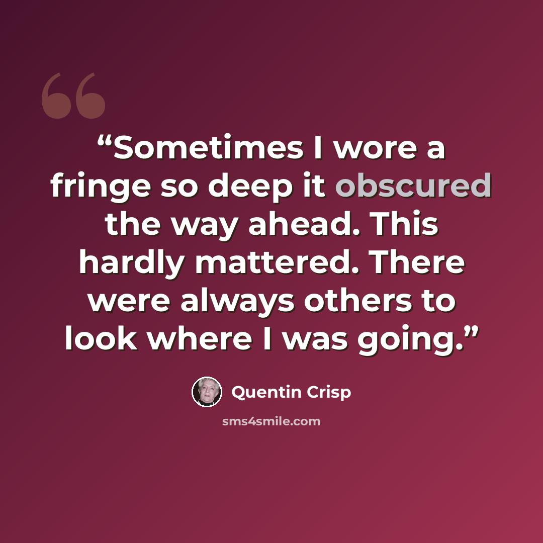 “Sometimes I wore a fringe so deep it obscured the way ahead. This hardly mattered. There were always others to look where I was going.” quote by Quentin Crisp