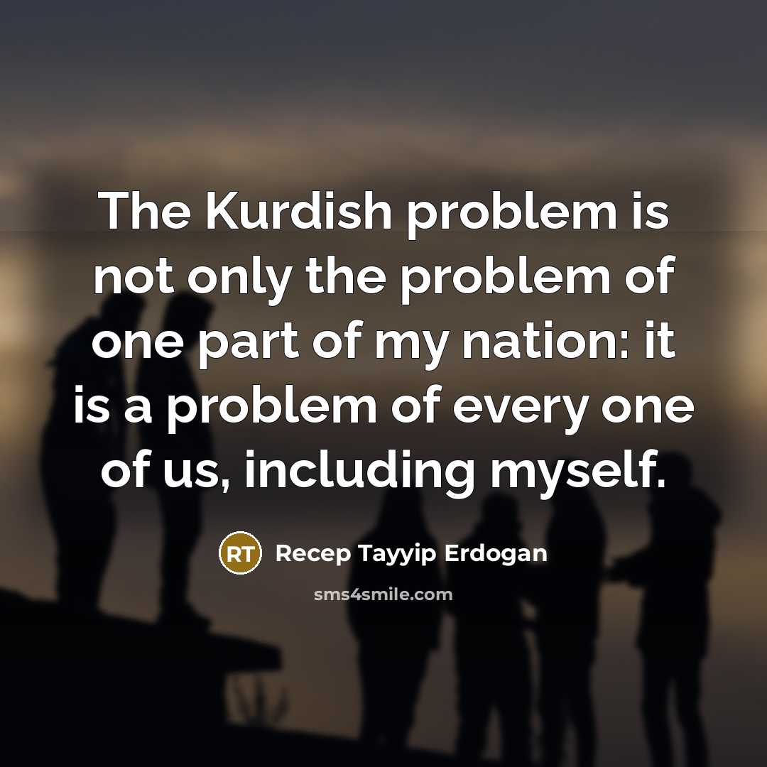 “The Kurdish problem is not only the problem of one part of my nation: it is a problem of every one of us, including myself.” quote by Recep Tayyip Erdogan