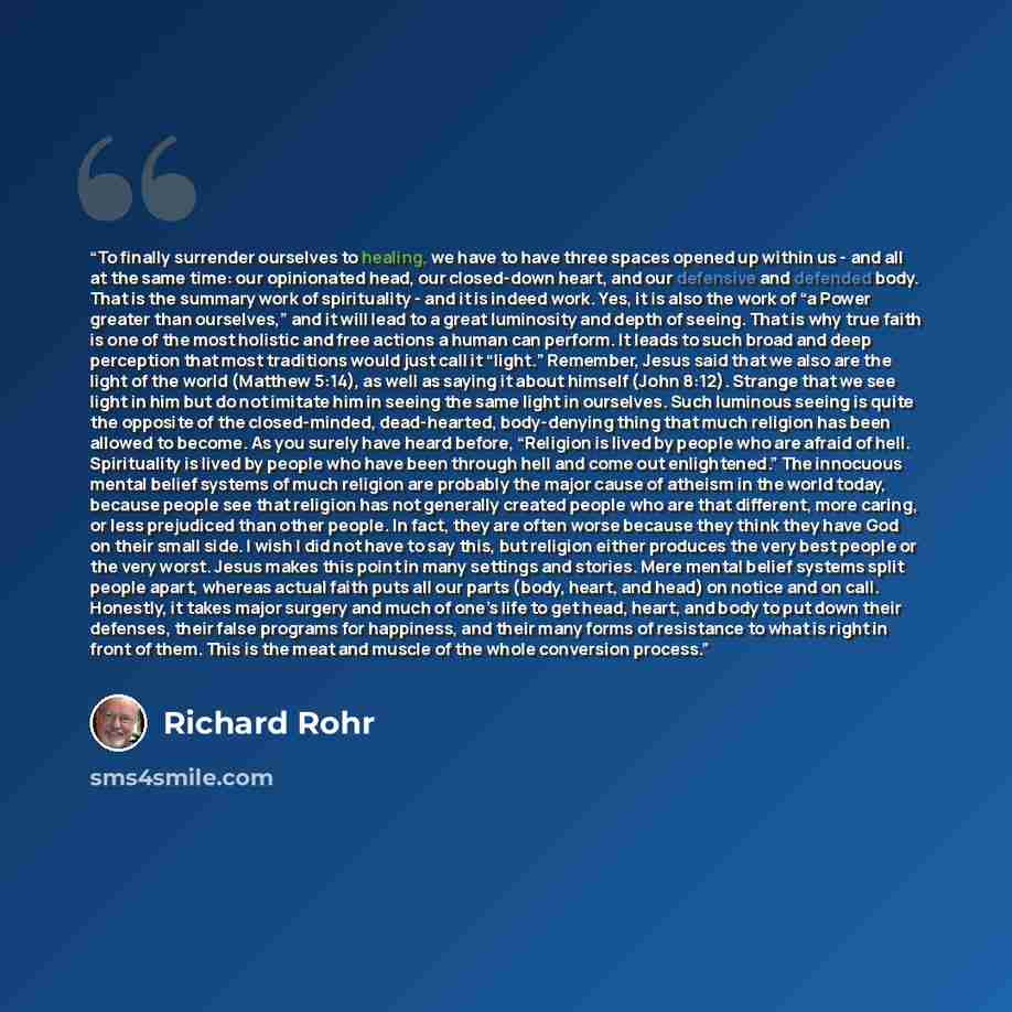 “To finally surrender ourselves to healing, we have to have three spaces opened up within us - and all at the same time: our opinionated head, our closed-down heart, and our defensive and defended body. That is the summary work of spirituality - and it is indeed work. Yes, it is also the work of “a…” quote by Richard Rohr