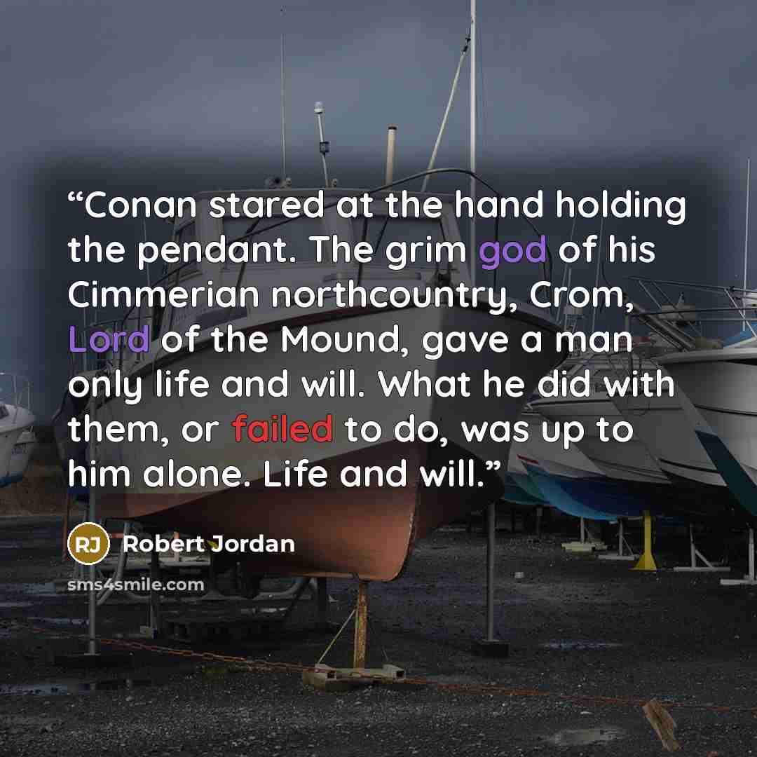 “Conan stared at the hand holding the pendant. The grim god of his Cimmerian northcountry, Crom, Lord of the Mound, gave a man only life and will. What he did with them, or failed to do, was up to him alone. Life and will.” quote by Robert Jordan