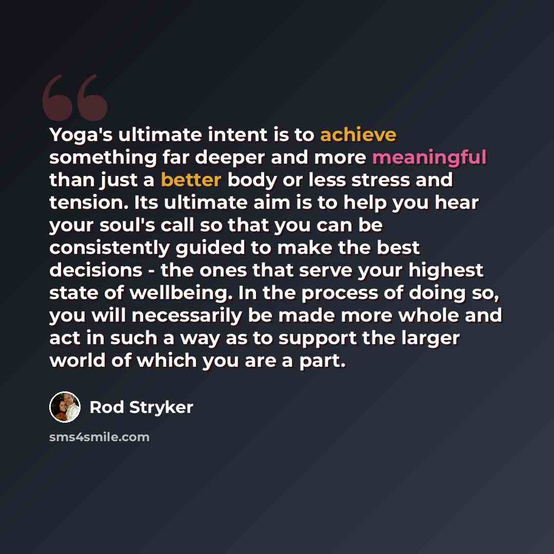 “Yoga's ultimate intent is to achieve something far deeper and more meaningful than just a better body or less stress and tension. Its ultimate aim is to help you hear your soul's call so that you can be consistently guided to make the best decisions - the ones that serve your highest state of…” quote by Rod Stryker