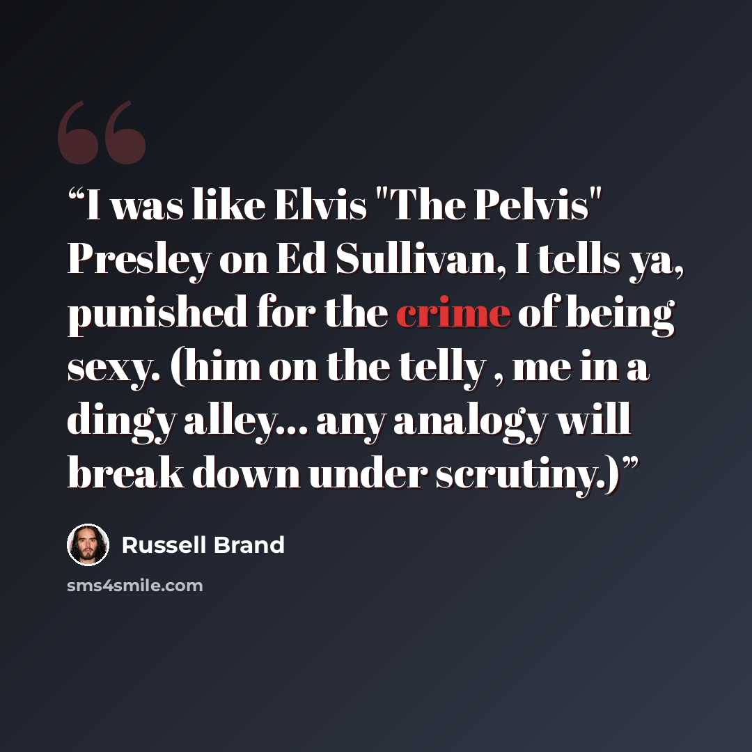 “I was like Elvis "The Pelvis" Presley on Ed Sullivan, I tells ya, punished for the crime of being sexy. (him on the telly , me in a dingy alley... any analogy will break down under scrutiny.)” quote by Russell Brand