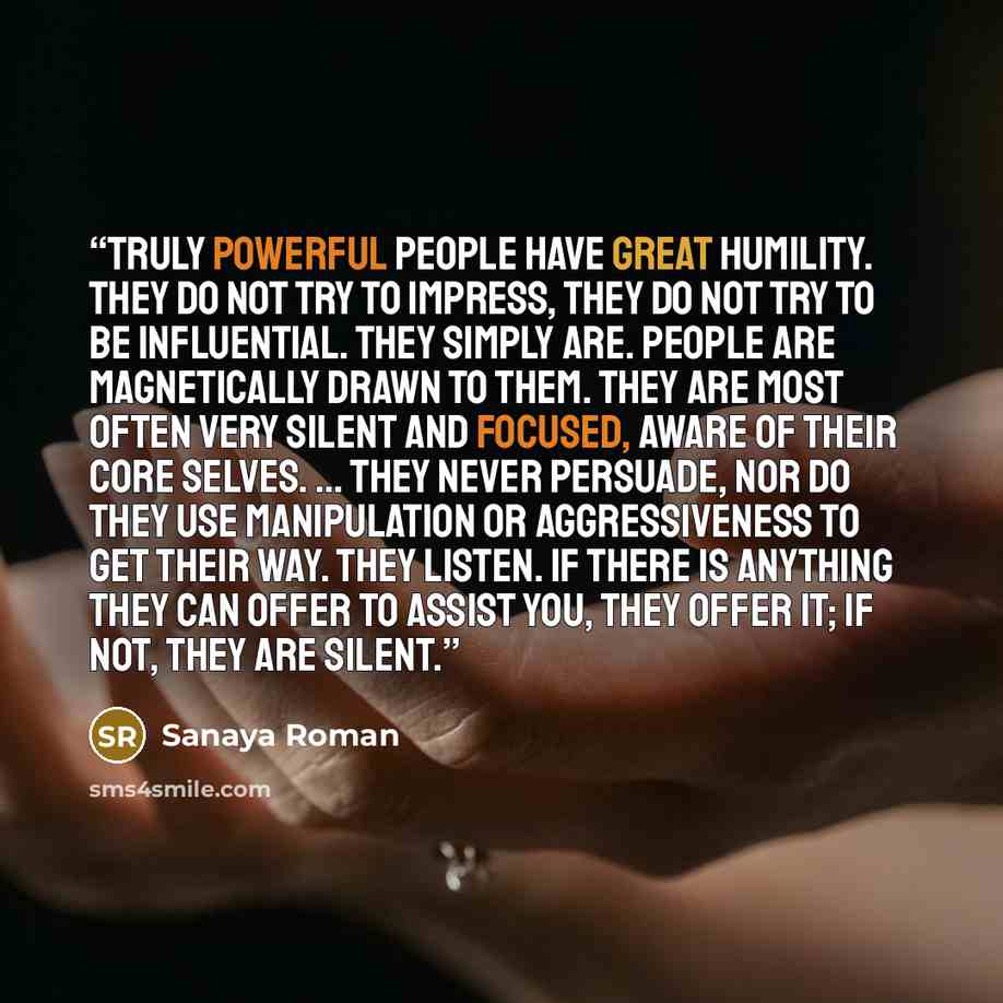 “Truly powerful people have great humility. They do not try to impress, they do not try to be influential. They simply are. People are magnetically drawn to them. They are most often very silent and focused, aware of their core selves. ... They never persuade, nor do they use manipulation or…” quote by Sanaya Roman
