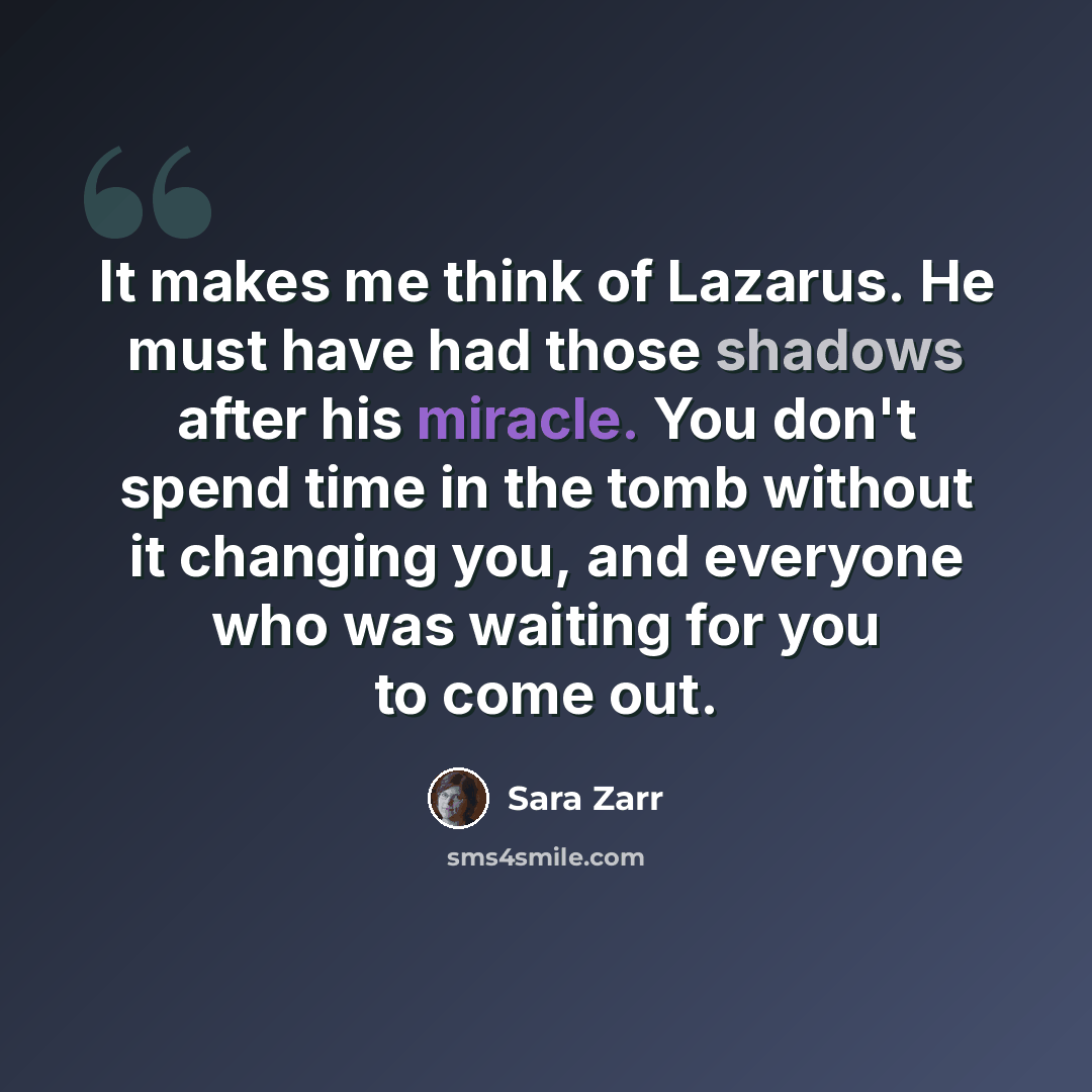 “It makes me think of Lazarus. He must have had those shadows after his miracle. You don't spend time in the tomb without it changing you, and everyone who was waiting for you to come out.” quote by Sara Zarr