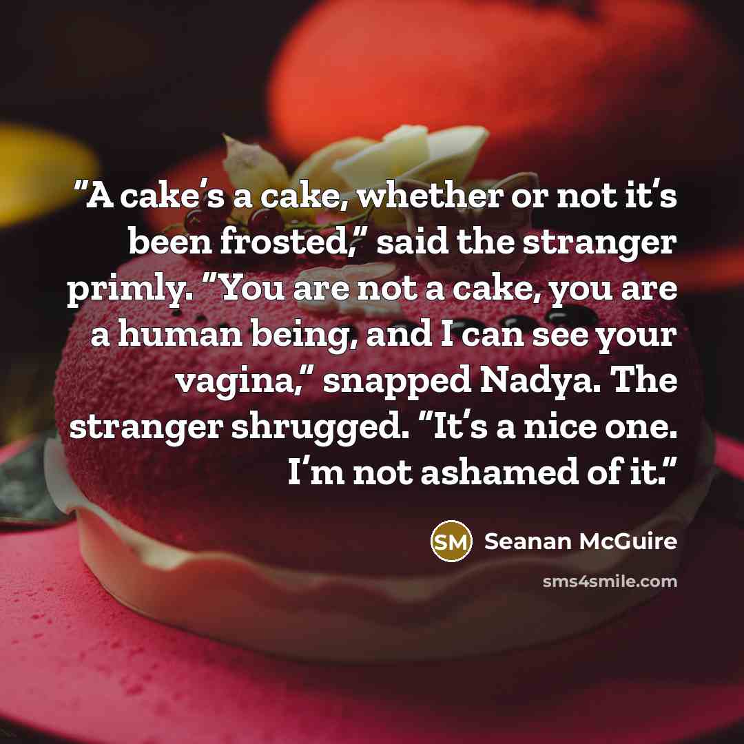 “A cake’s a cake, whether or not it’s been frosted,” said the stranger primly. “You are not a cake, you are a human being, and I can see your vagina,” snapped Nadya. The stranger shrugged. “It’s a nice one. I’m not ashamed of it.” quote by Seanan McGuire