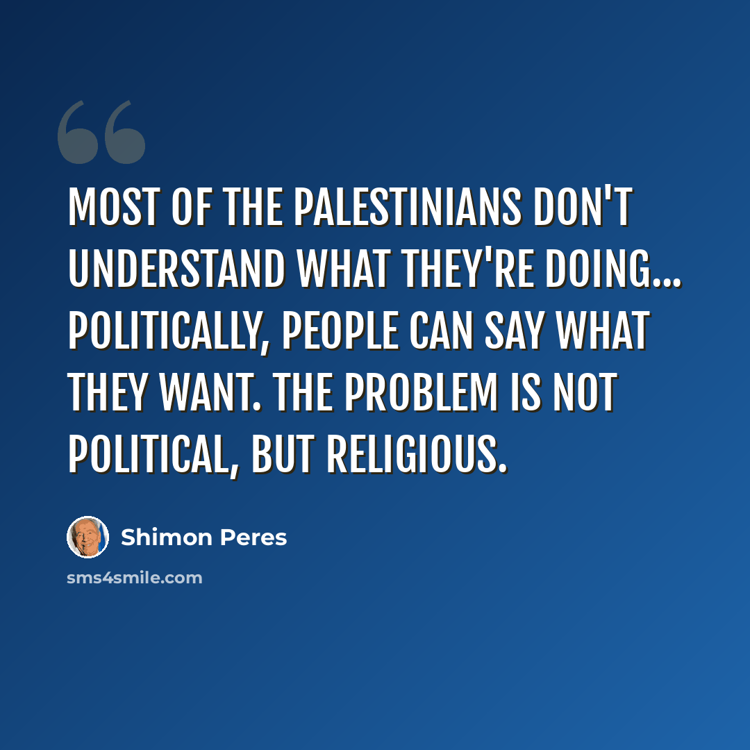 “Most of the Palestinians don't understand what they're doing... Politically, people can say what they want. The problem is not political, but religious.” quote by Shimon Peres